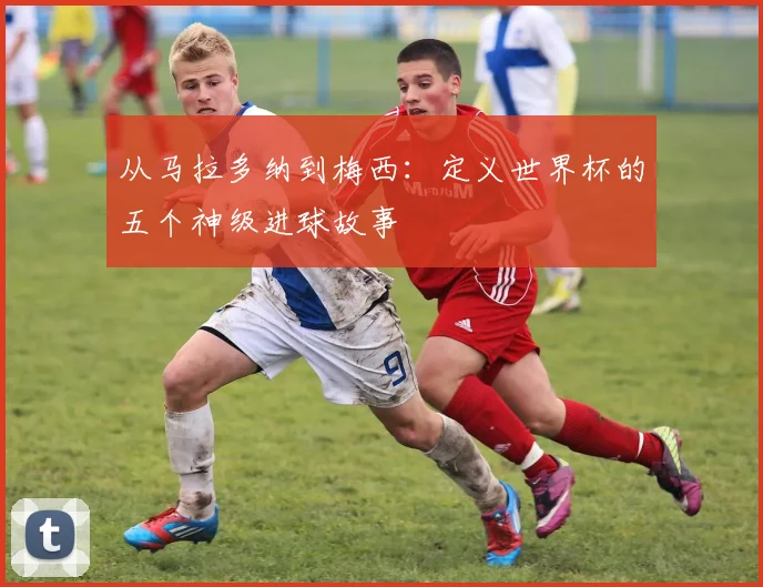 从马拉多纳到梅西：定义世界杯的五个神级进球故事