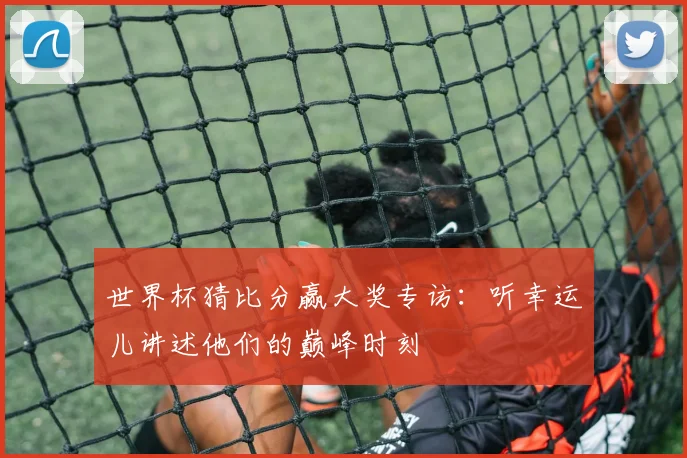 世界杯猜比分赢大奖专访：听幸运儿讲述他们的巅峰时刻