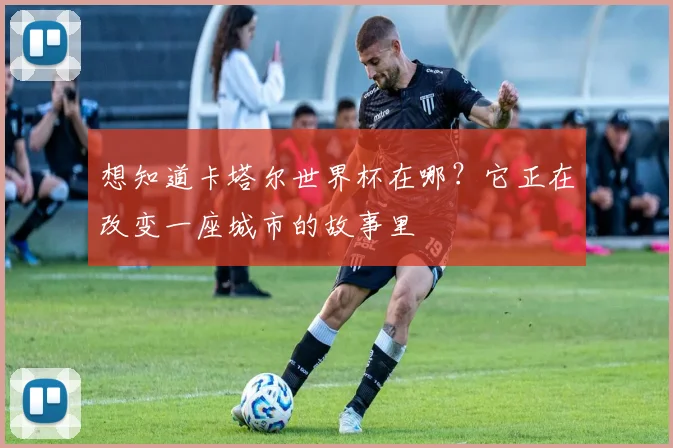 想知道卡塔尔世界杯在哪？它正在改变一座城市的故事里