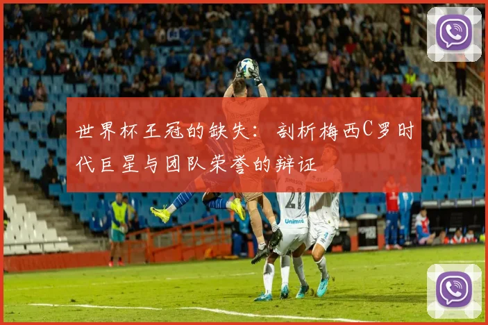 世界杯王冠的缺失：剖析梅西C罗时代巨星与团队荣誉的辩证
