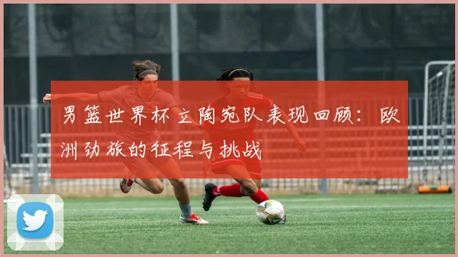 男篮世界杯立陶宛队表现回顾：欧洲劲旅的征程与挑战