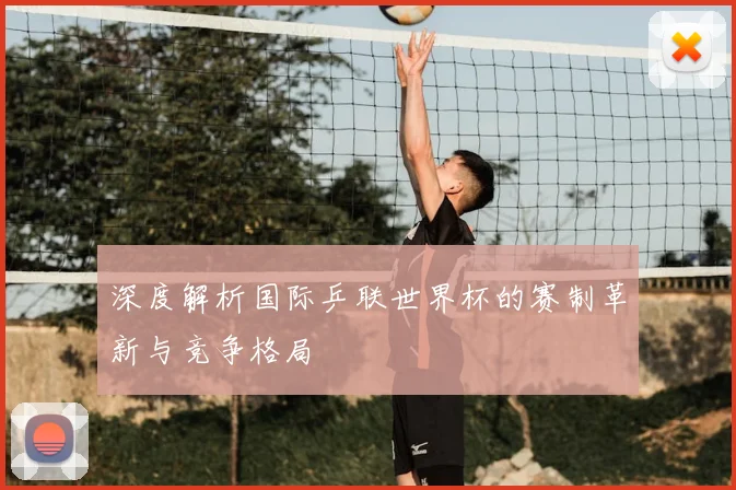 深度解析国际乒联世界杯的赛制革新与竞争格局
