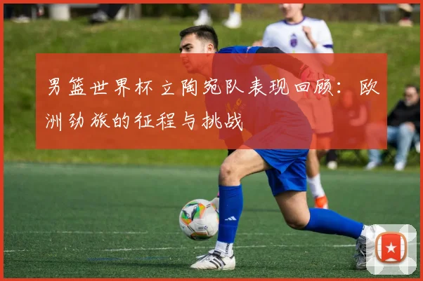 男篮世界杯立陶宛队表现回顾：欧洲劲旅的征程与挑战