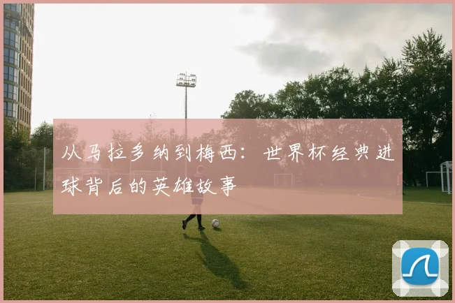 从马拉多纳到梅西：世界杯经典进球背后的英雄故事