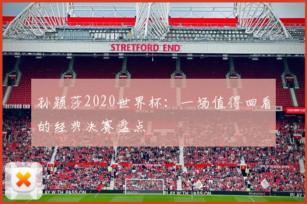 孙颖莎2020世界杯:一场值得回看的经典决赛盘点