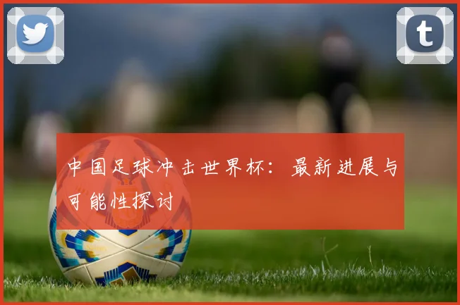 中国足球冲击世界杯:最新进展与可能性探讨