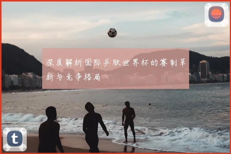 深度解析国际乒联世界杯的赛制革新与竞争格局