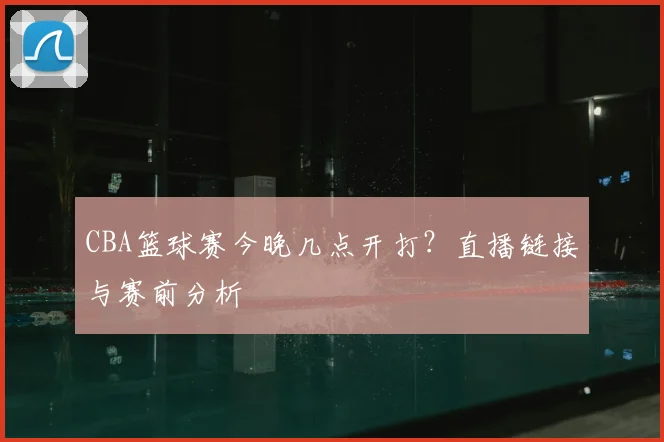 CBA篮球赛今晚几点开打？直播链接与赛前分析