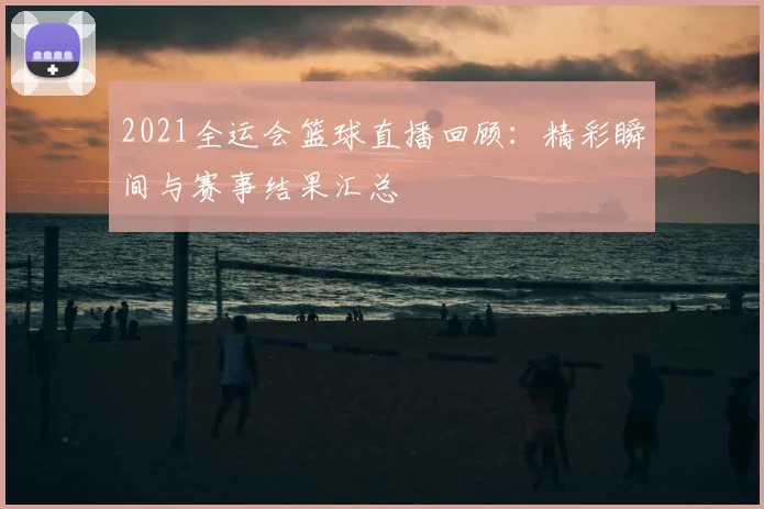 2021全运会篮球直播回顾：精彩瞬间与赛事结果汇总