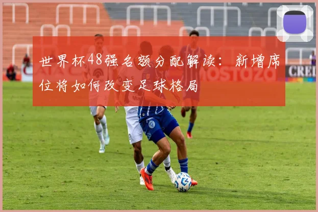 世界杯48强名额分配解读：新增席位将如何改变足球格局