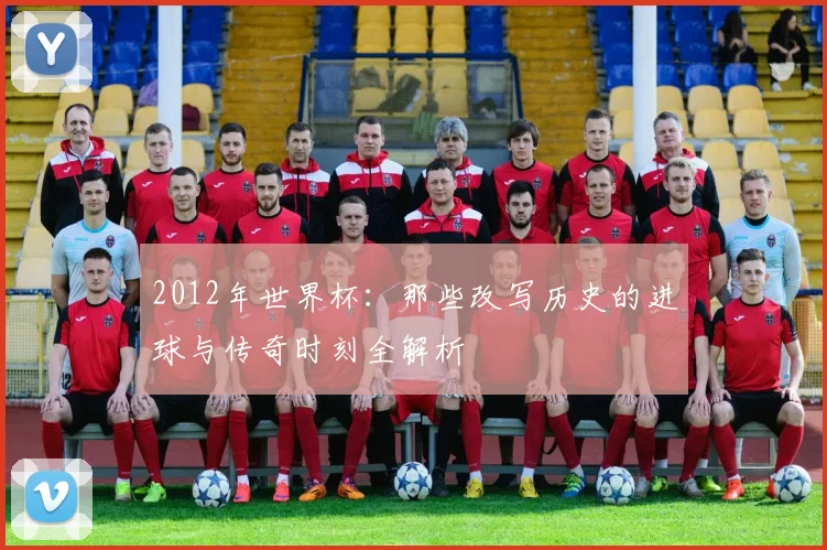 2012年世界杯：那些改写历史的进球与传奇时刻全解析
