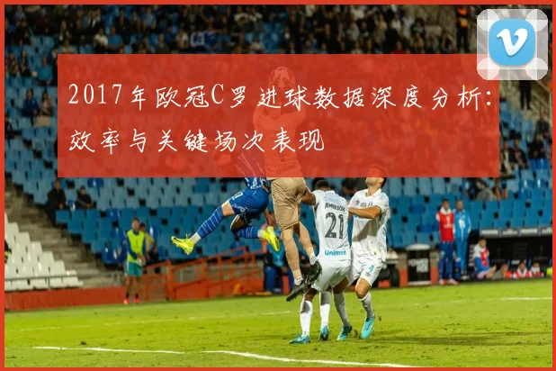 2017年欧冠C罗进球数据深度分析：效率与关键场次表现