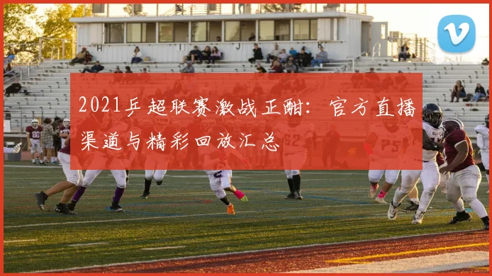 2021乒超联赛激战正酣：官方直播渠道与精彩回放汇总