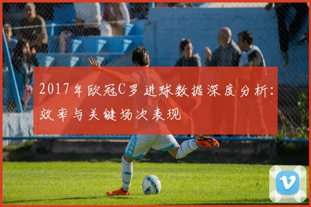 2017年欧冠C罗进球数据深度分析:效率与关键场次表现