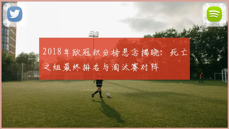 2018年欧冠积分榜悬念揭晓:死亡之组最终排名与淘汰赛对阵