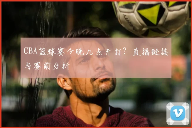 CBA篮球赛今晚几点开打？直播链接与赛前分析