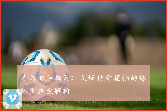 内马尔和梅西：足坛传奇搭档的球队生涯全解析