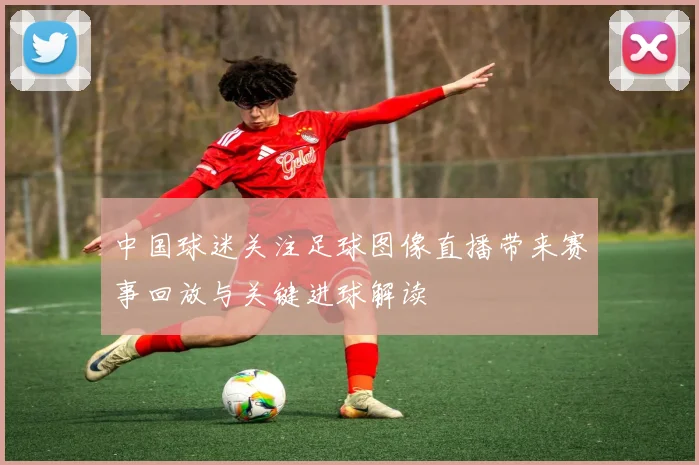 中国球迷关注足球图像直播带来赛事回放与关键进球解读